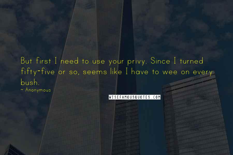 Anonymous Quotes: But first I need to use your privy. Since I turned fifty-five or so, seems like I have to wee on every bush.