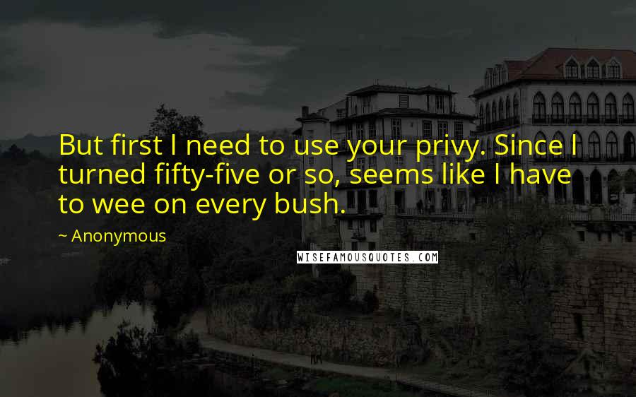 Anonymous Quotes: But first I need to use your privy. Since I turned fifty-five or so, seems like I have to wee on every bush.