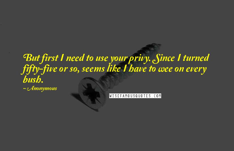 Anonymous Quotes: But first I need to use your privy. Since I turned fifty-five or so, seems like I have to wee on every bush.