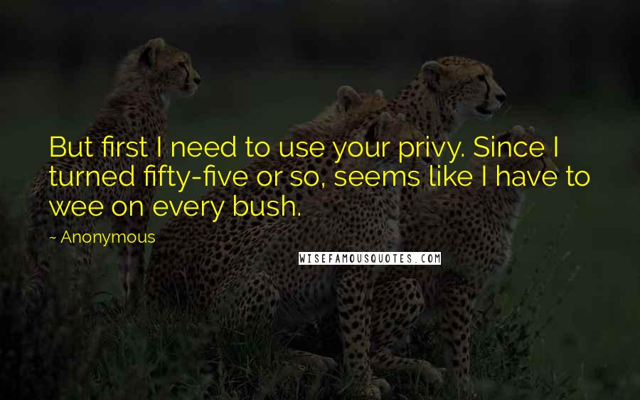 Anonymous Quotes: But first I need to use your privy. Since I turned fifty-five or so, seems like I have to wee on every bush.