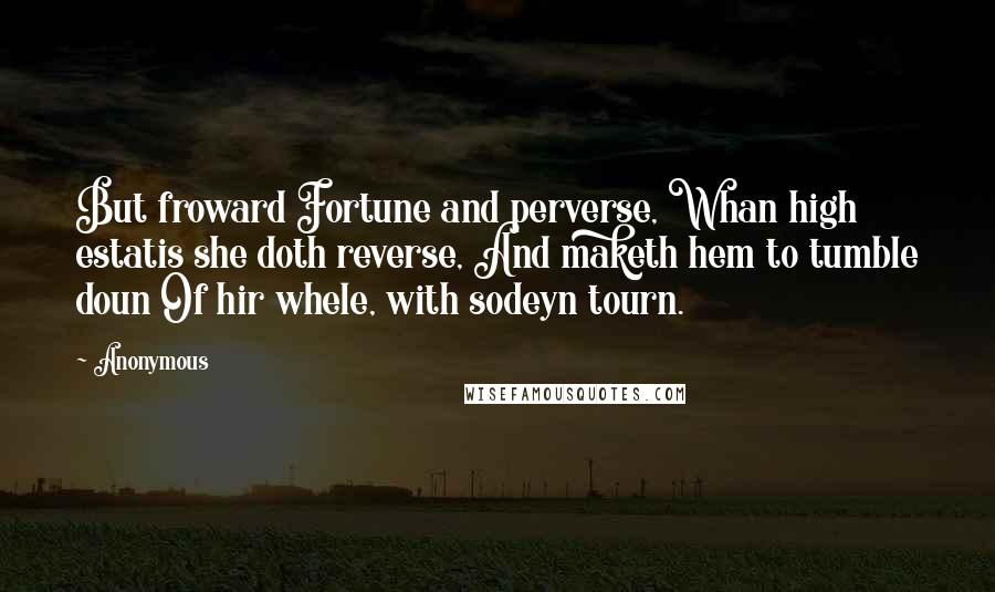 Anonymous Quotes: But froward Fortune and perverse, Whan high estatis she doth reverse, And maketh hem to tumble doun Of hir whele, with sodeyn tourn.