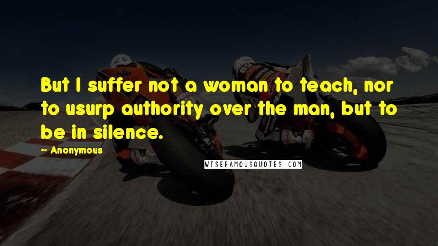 Anonymous Quotes: But I suffer not a woman to teach, nor to usurp authority over the man, but to be in silence.