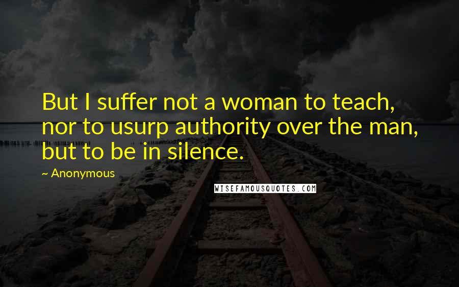 Anonymous Quotes: But I suffer not a woman to teach, nor to usurp authority over the man, but to be in silence.