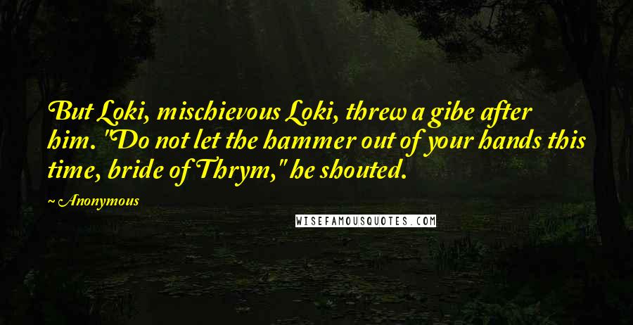 Anonymous Quotes: But Loki, mischievous Loki, threw a gibe after him. "Do not let the hammer out of your hands this time, bride of Thrym," he shouted.
