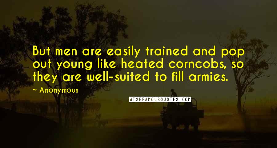 Anonymous Quotes: But men are easily trained and pop out young like heated corncobs, so they are well-suited to fill armies.