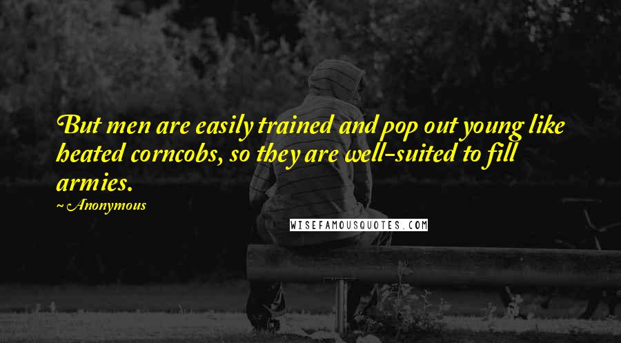 Anonymous Quotes: But men are easily trained and pop out young like heated corncobs, so they are well-suited to fill armies.
