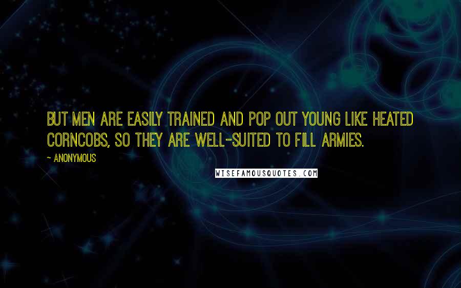 Anonymous Quotes: But men are easily trained and pop out young like heated corncobs, so they are well-suited to fill armies.