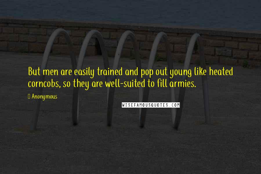 Anonymous Quotes: But men are easily trained and pop out young like heated corncobs, so they are well-suited to fill armies.