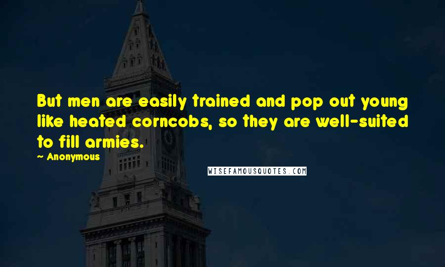 Anonymous Quotes: But men are easily trained and pop out young like heated corncobs, so they are well-suited to fill armies.