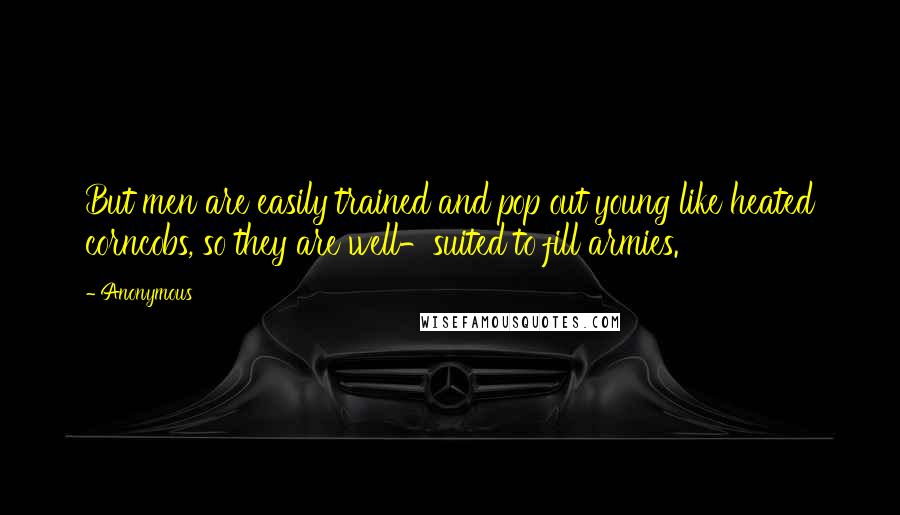 Anonymous Quotes: But men are easily trained and pop out young like heated corncobs, so they are well-suited to fill armies.