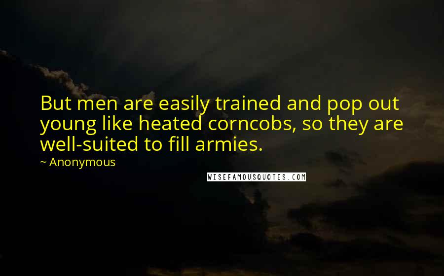 Anonymous Quotes: But men are easily trained and pop out young like heated corncobs, so they are well-suited to fill armies.