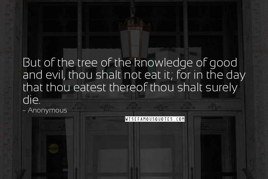 Anonymous Quotes: But of the tree of the knowledge of good and evil, thou shalt not eat it; for in the day that thou eatest thereof thou shalt surely die.
