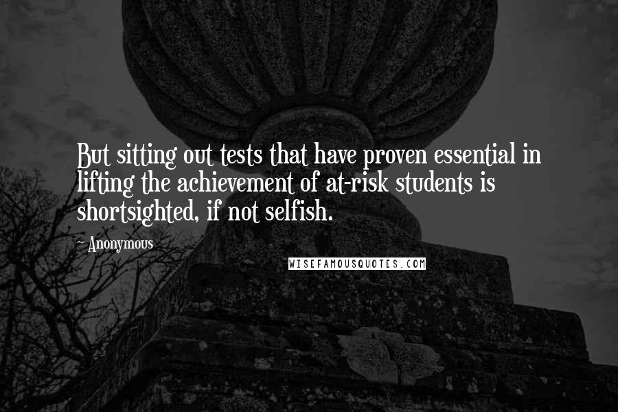 Anonymous Quotes: But sitting out tests that have proven essential in lifting the achievement of at-risk students is shortsighted, if not selfish.
