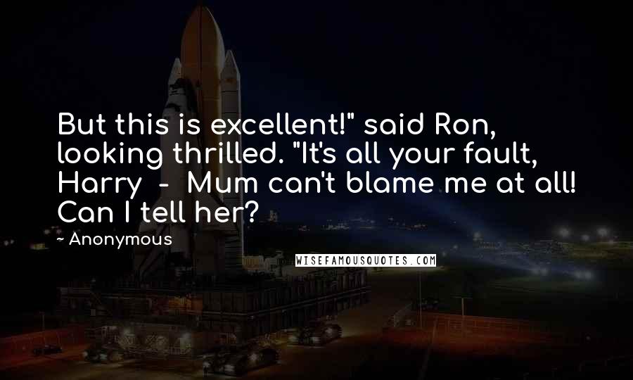 Anonymous Quotes: But this is excellent!" said Ron, looking thrilled. "It's all your fault, Harry - Mum can't blame me at all! Can I tell her?