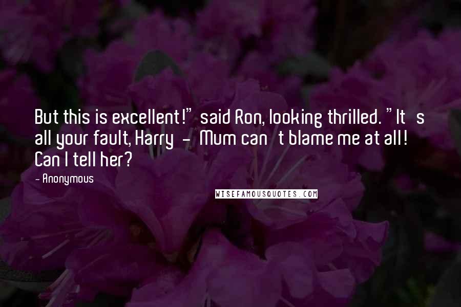 Anonymous Quotes: But this is excellent!" said Ron, looking thrilled. "It's all your fault, Harry - Mum can't blame me at all! Can I tell her?