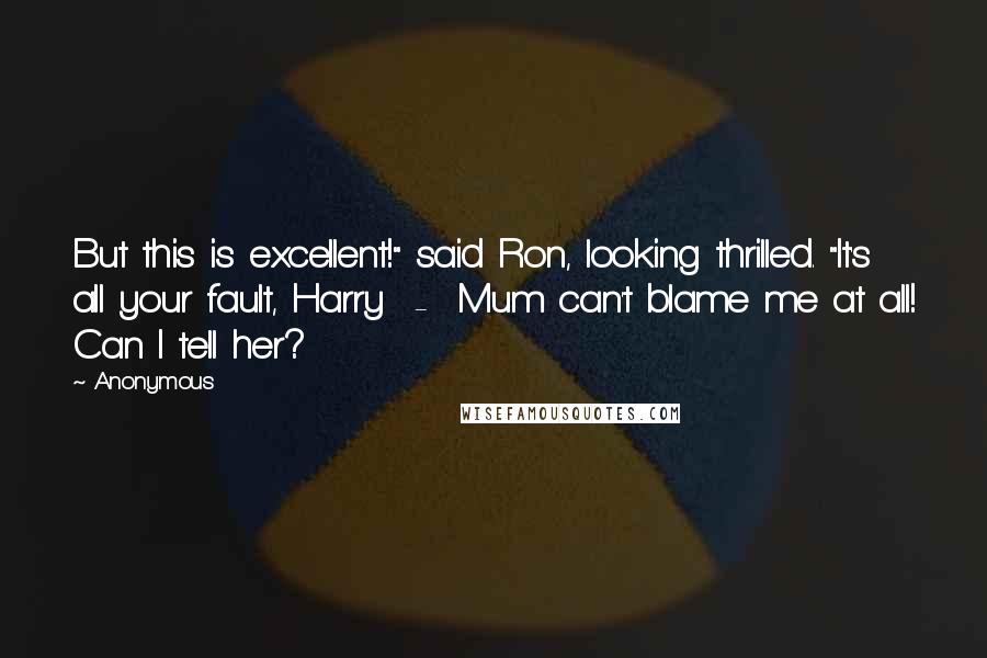 Anonymous Quotes: But this is excellent!" said Ron, looking thrilled. "It's all your fault, Harry - Mum can't blame me at all! Can I tell her?