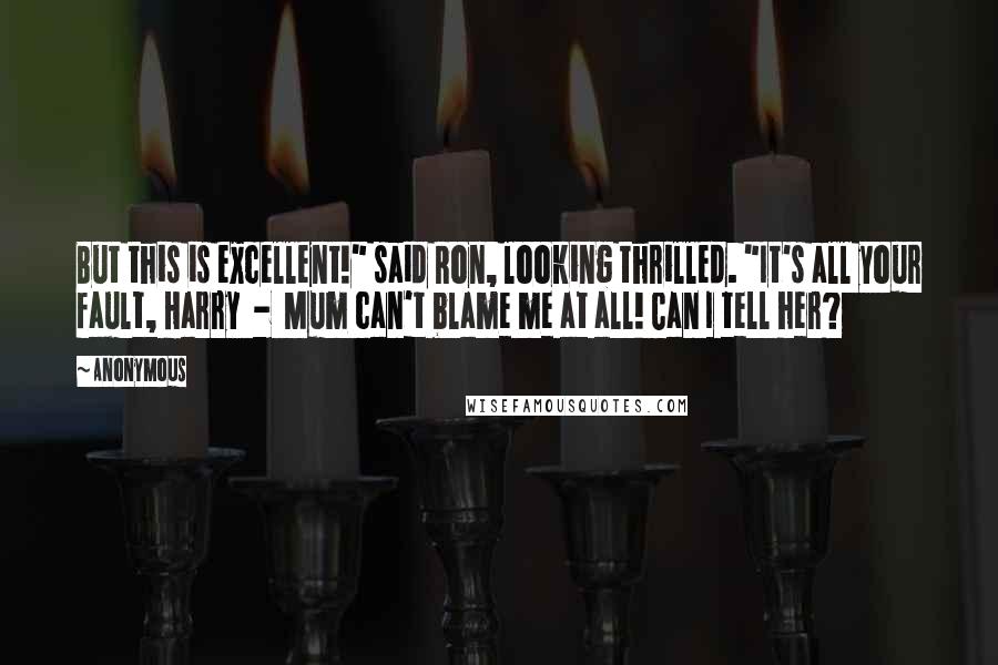 Anonymous Quotes: But this is excellent!" said Ron, looking thrilled. "It's all your fault, Harry - Mum can't blame me at all! Can I tell her?