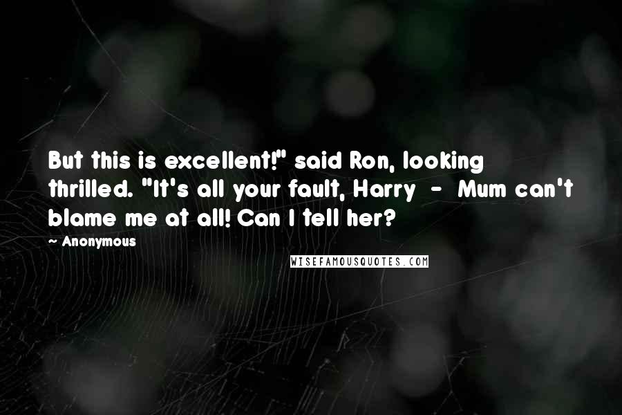 Anonymous Quotes: But this is excellent!" said Ron, looking thrilled. "It's all your fault, Harry - Mum can't blame me at all! Can I tell her?