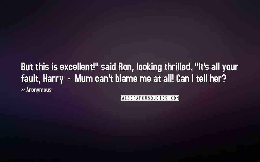 Anonymous Quotes: But this is excellent!" said Ron, looking thrilled. "It's all your fault, Harry - Mum can't blame me at all! Can I tell her?
