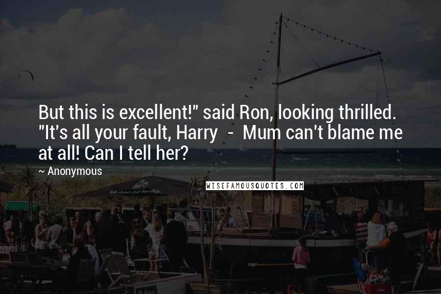 Anonymous Quotes: But this is excellent!" said Ron, looking thrilled. "It's all your fault, Harry - Mum can't blame me at all! Can I tell her?