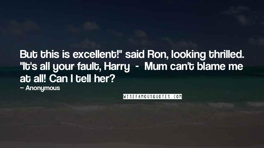 Anonymous Quotes: But this is excellent!" said Ron, looking thrilled. "It's all your fault, Harry - Mum can't blame me at all! Can I tell her?