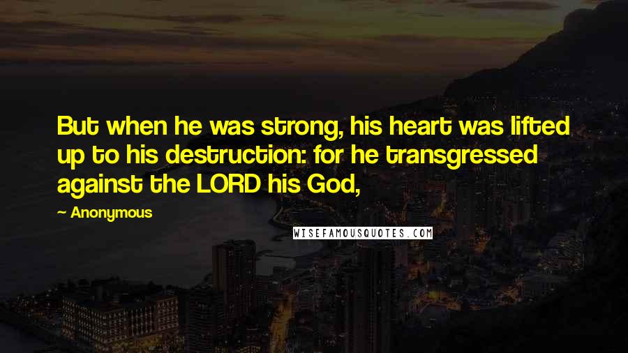 Anonymous Quotes: But when he was strong, his heart was lifted up to his destruction: for he transgressed against the LORD his God,