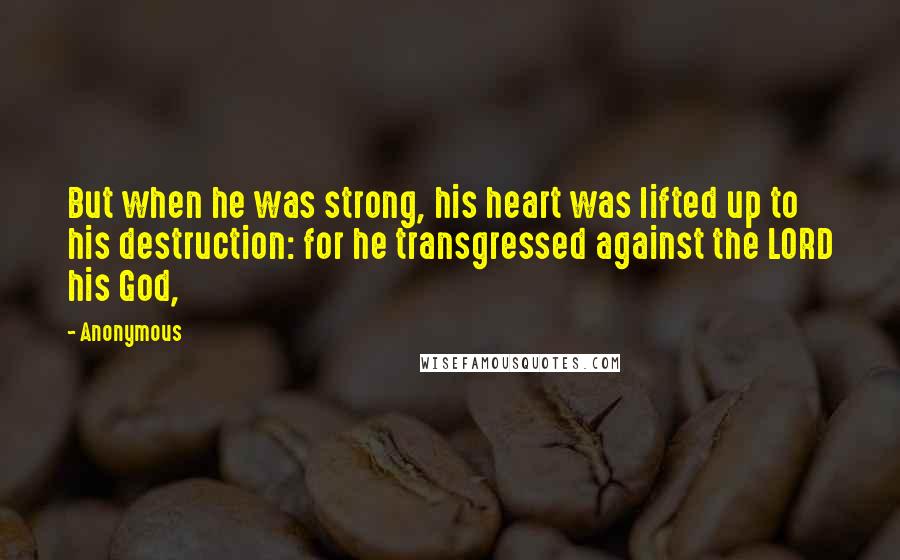 Anonymous Quotes: But when he was strong, his heart was lifted up to his destruction: for he transgressed against the LORD his God,
