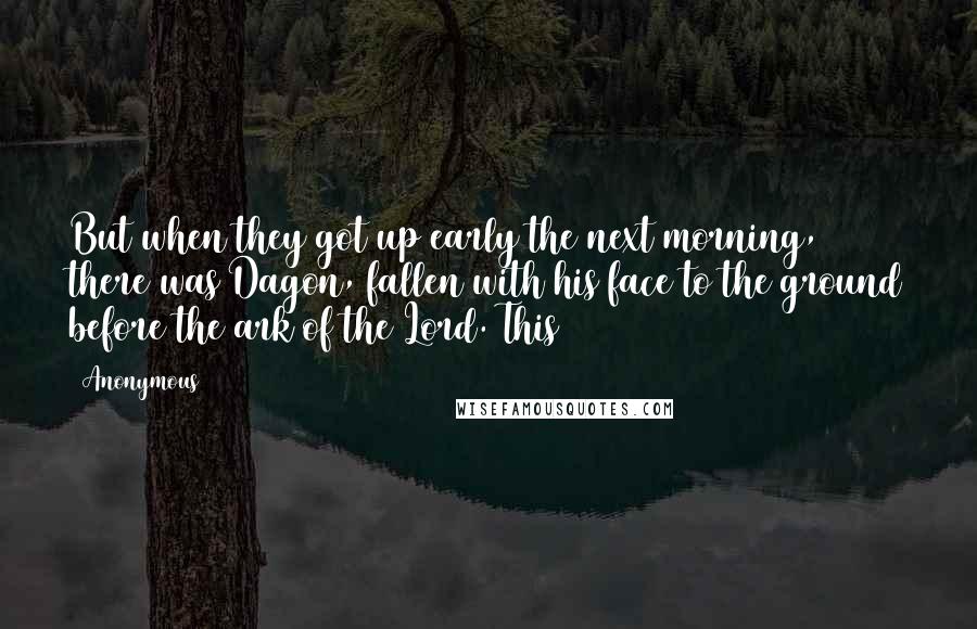 Anonymous Quotes: But when they got up early the next morning, there was Dagon, fallen with his face to the ground before the ark of the Lord. This