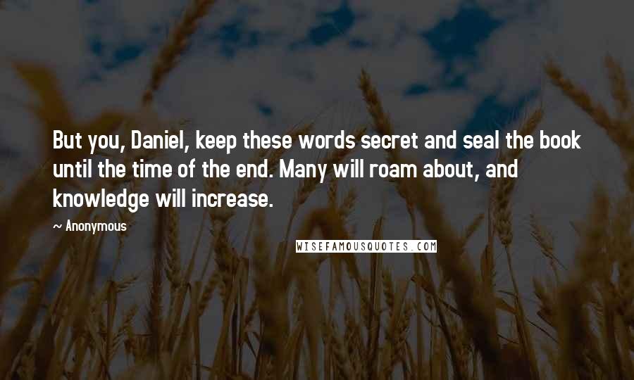 Anonymous Quotes: But you, Daniel, keep these words secret and seal the book until the time of the end. Many will roam about, and knowledge will increase.