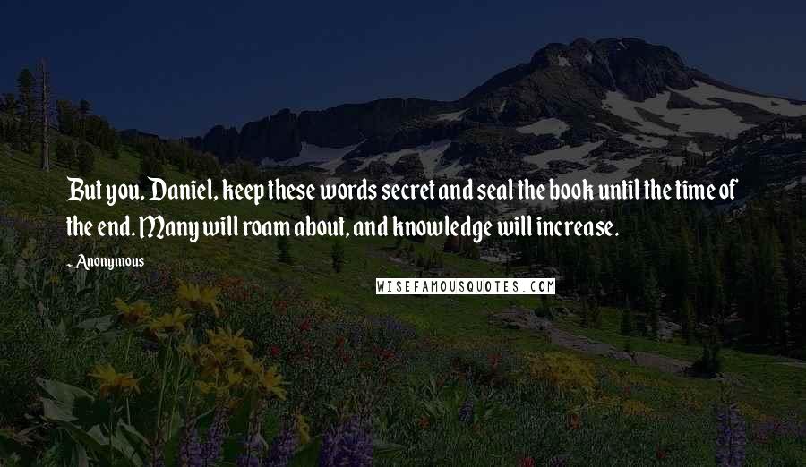 Anonymous Quotes: But you, Daniel, keep these words secret and seal the book until the time of the end. Many will roam about, and knowledge will increase.