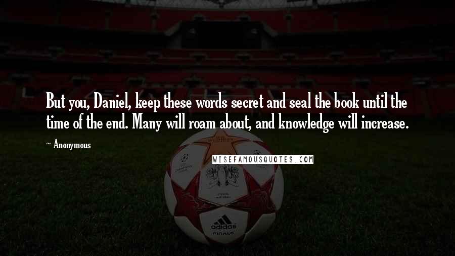 Anonymous Quotes: But you, Daniel, keep these words secret and seal the book until the time of the end. Many will roam about, and knowledge will increase.