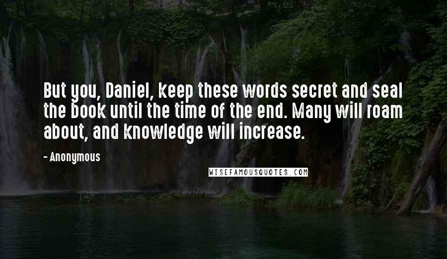 Anonymous Quotes: But you, Daniel, keep these words secret and seal the book until the time of the end. Many will roam about, and knowledge will increase.