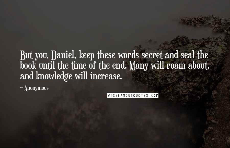Anonymous Quotes: But you, Daniel, keep these words secret and seal the book until the time of the end. Many will roam about, and knowledge will increase.