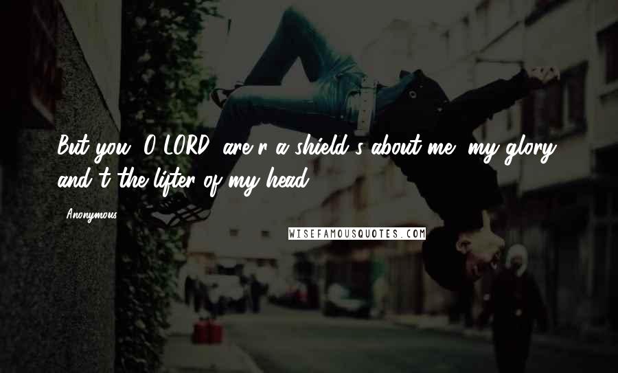 Anonymous Quotes: But you, O LORD, are r a shield s about me, my glory, and t the lifter of my head.