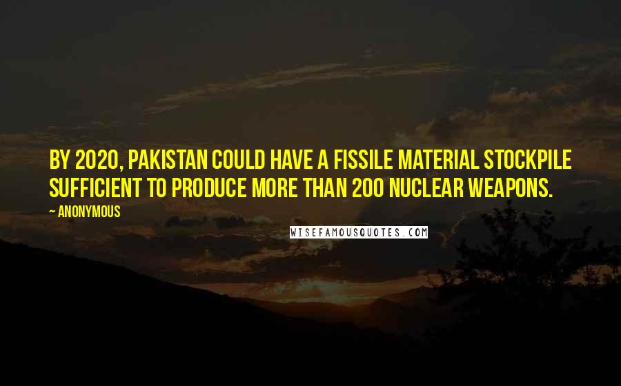 Anonymous Quotes: By 2020, Pakistan could have a fissile material stockpile sufficient to produce more than 200 nuclear weapons.