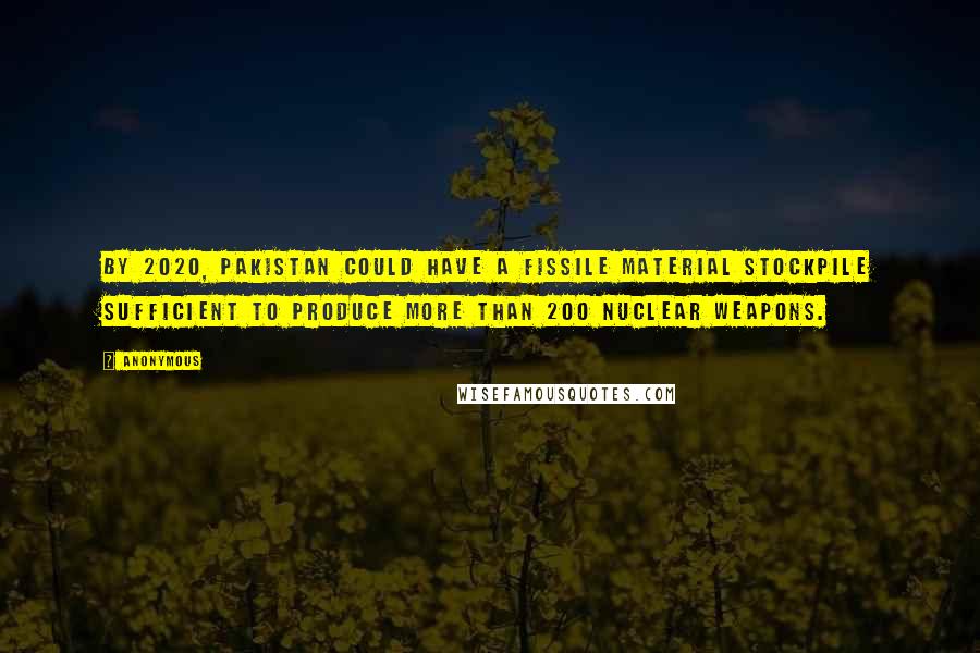 Anonymous Quotes: By 2020, Pakistan could have a fissile material stockpile sufficient to produce more than 200 nuclear weapons.