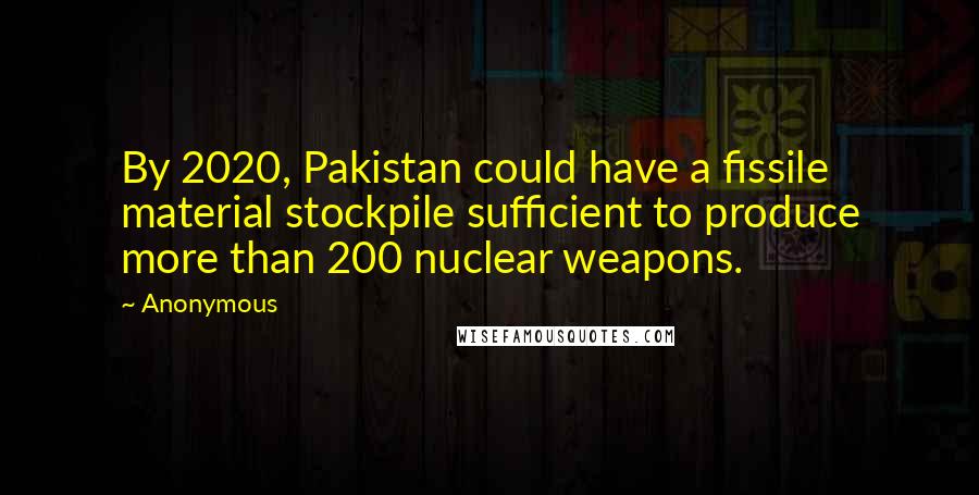 Anonymous Quotes: By 2020, Pakistan could have a fissile material stockpile sufficient to produce more than 200 nuclear weapons.