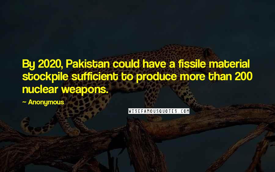 Anonymous Quotes: By 2020, Pakistan could have a fissile material stockpile sufficient to produce more than 200 nuclear weapons.