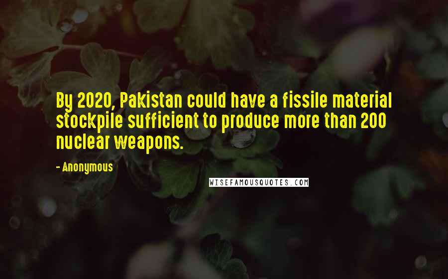 Anonymous Quotes: By 2020, Pakistan could have a fissile material stockpile sufficient to produce more than 200 nuclear weapons.