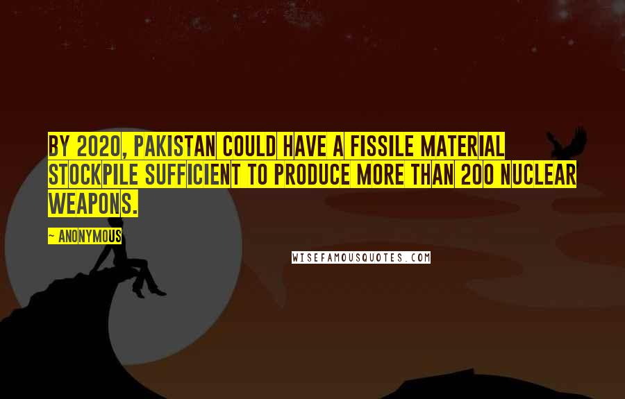 Anonymous Quotes: By 2020, Pakistan could have a fissile material stockpile sufficient to produce more than 200 nuclear weapons.