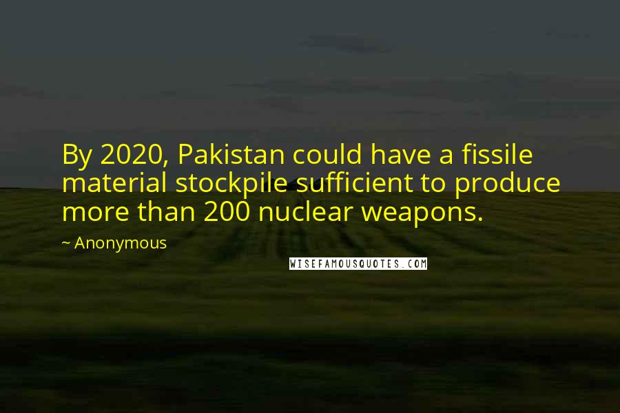 Anonymous Quotes: By 2020, Pakistan could have a fissile material stockpile sufficient to produce more than 200 nuclear weapons.