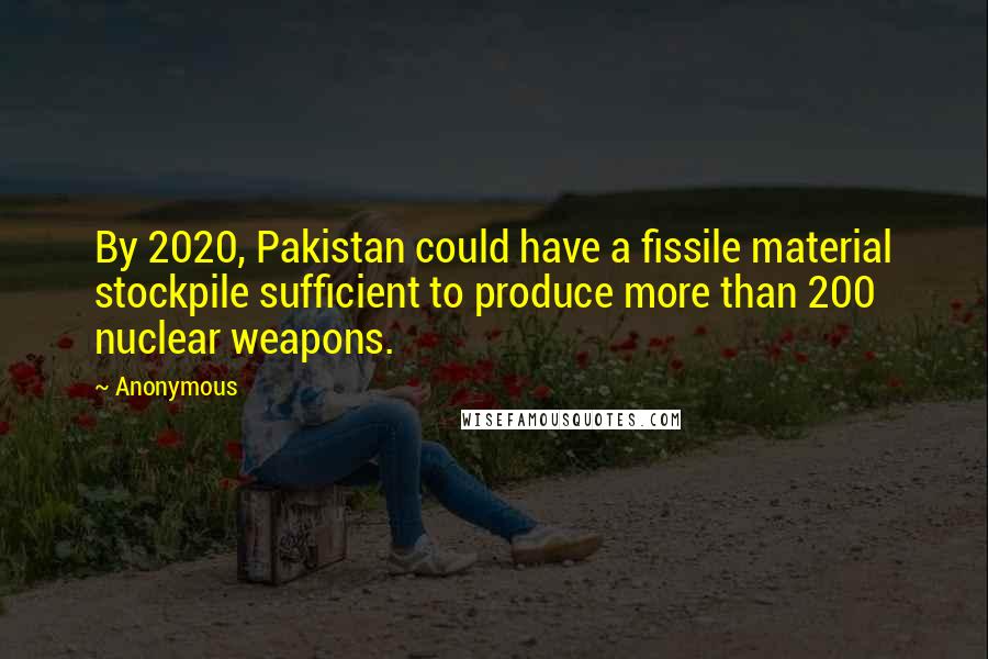 Anonymous Quotes: By 2020, Pakistan could have a fissile material stockpile sufficient to produce more than 200 nuclear weapons.