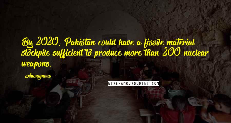 Anonymous Quotes: By 2020, Pakistan could have a fissile material stockpile sufficient to produce more than 200 nuclear weapons.