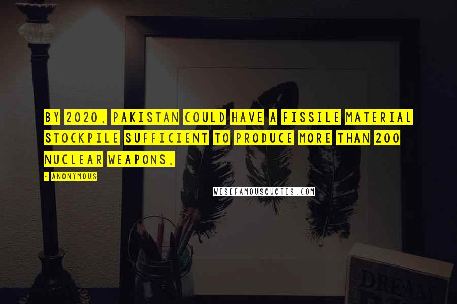 Anonymous Quotes: By 2020, Pakistan could have a fissile material stockpile sufficient to produce more than 200 nuclear weapons.