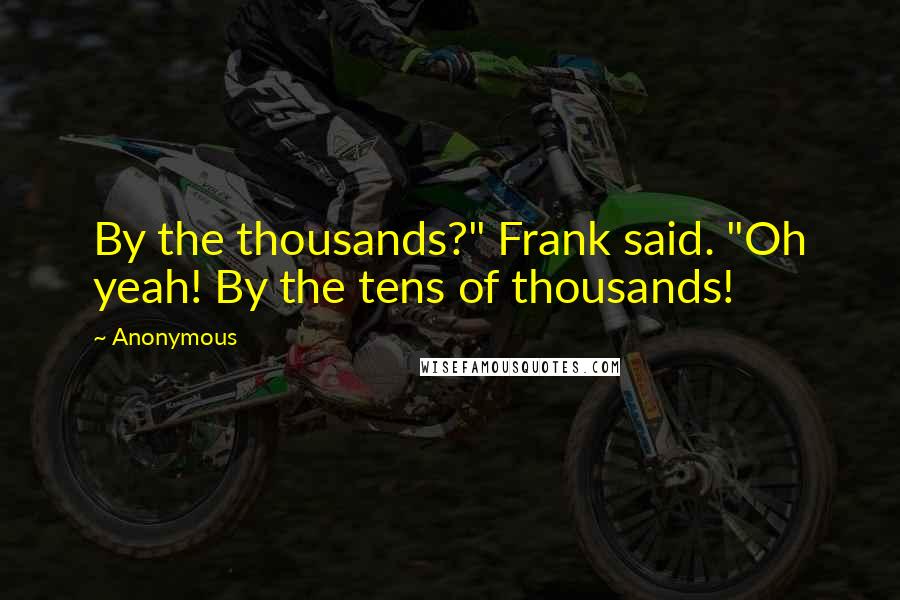 Anonymous Quotes: By the thousands?" Frank said. "Oh yeah! By the tens of thousands!