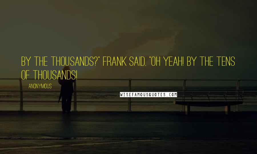 Anonymous Quotes: By the thousands?" Frank said. "Oh yeah! By the tens of thousands!