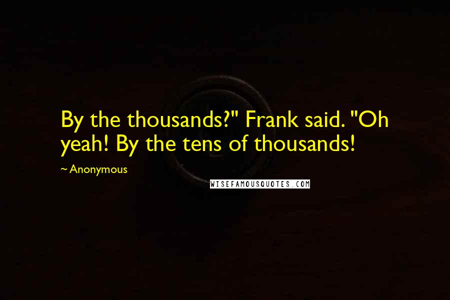 Anonymous Quotes: By the thousands?" Frank said. "Oh yeah! By the tens of thousands!