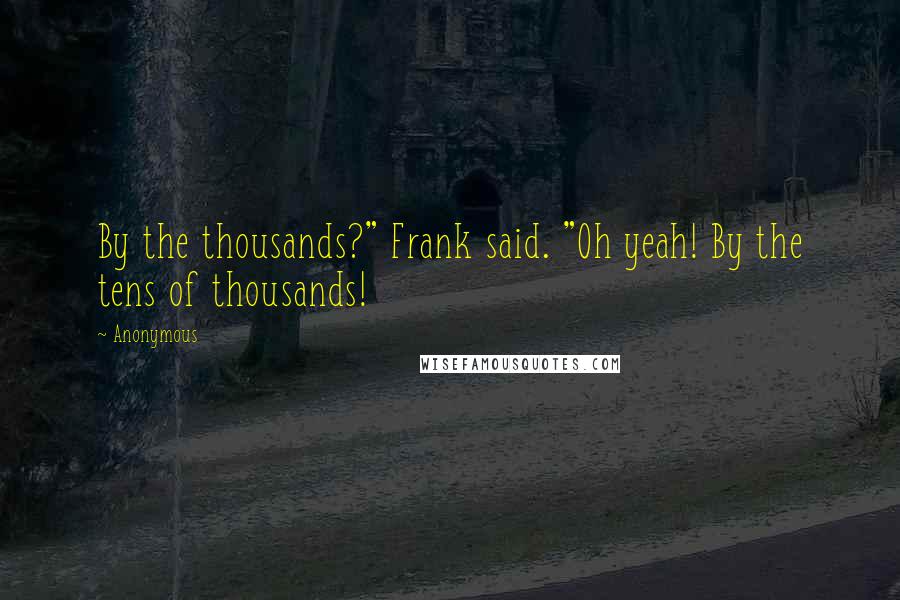 Anonymous Quotes: By the thousands?" Frank said. "Oh yeah! By the tens of thousands!
