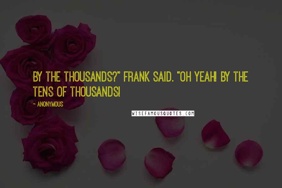 Anonymous Quotes: By the thousands?" Frank said. "Oh yeah! By the tens of thousands!