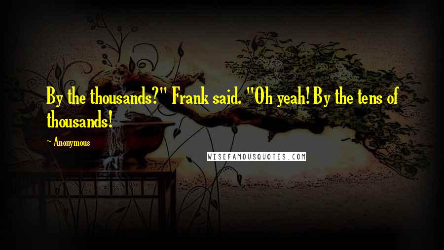 Anonymous Quotes: By the thousands?" Frank said. "Oh yeah! By the tens of thousands!